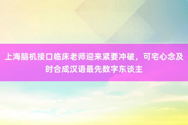 上海脑机接口临床老师迎来紧要冲破，可宅心念及时合成汉语最先数字东谈主