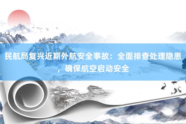 民航局复兴近期外航安全事故：全面排查处理隐患，确保航空启动安全