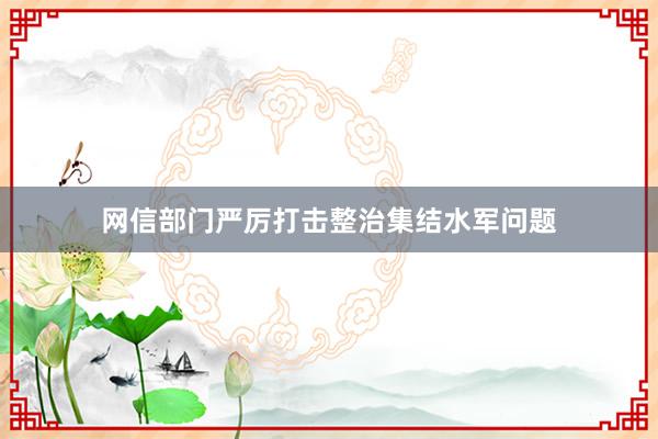 网信部门严厉打击整治集结水军问题