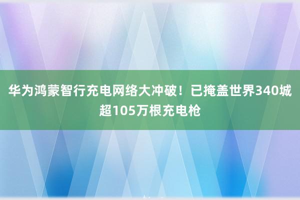 华为鸿蒙智行充电网络大冲破！已掩盖世界340城超105万根充电枪