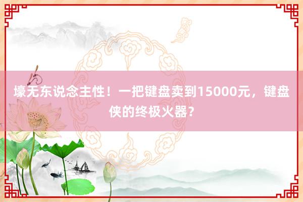 壕无东说念主性！一把键盘卖到15000元，键盘侠的终极火器？