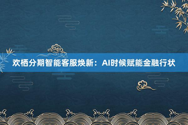 欢栖分期智能客服焕新：AI时候赋能金融行状