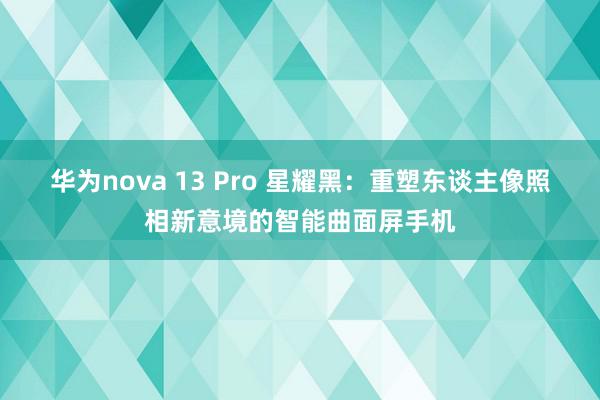 华为nova 13 Pro 星耀黑：重塑东谈主像照相新意境的智能曲面屏手机