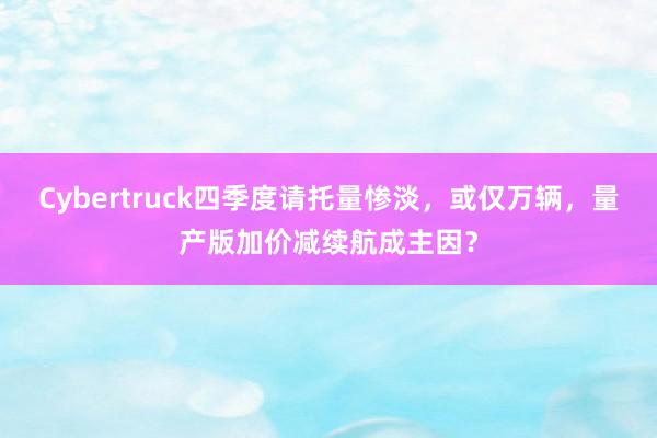 Cybertruck四季度请托量惨淡，或仅万辆，量产版加价减续航成主因？