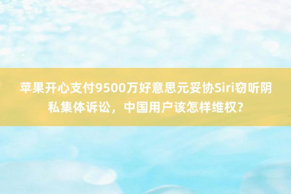 苹果开心支付9500万好意思元妥协Siri窃听阴私集体诉讼，中国用户该怎样维权？