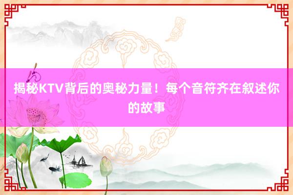 揭秘KTV背后的奥秘力量！每个音符齐在叙述你的故事