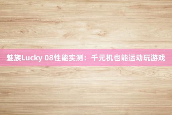 魅族Lucky 08性能实测：千元机也能运动玩游戏