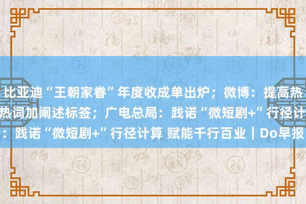 比亚迪“王朝家眷”年度收成单出炉；微博：提高热搜算法透明度 前50位热词加阐述标签；广电总局：践诺“微短剧+”行径计算 赋能千行百业｜Do早报