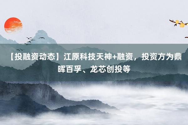 【投融资动态】江原科技天神+融资，投资方为鼎晖百孚、龙芯创投等