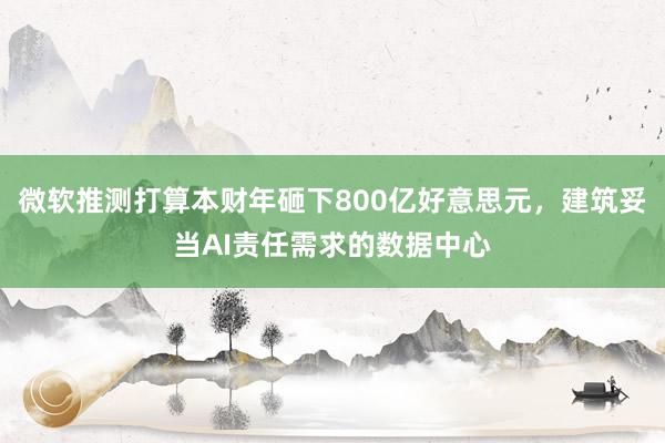 微软推测打算本财年砸下800亿好意思元，建筑妥当AI责任需求的数据中心