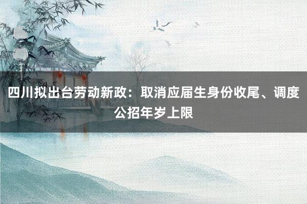 四川拟出台劳动新政：取消应届生身份收尾、调度公招年岁上限