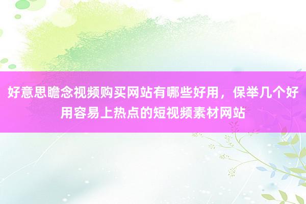 好意思瞻念视频购买网站有哪些好用，保举几个好用容易上热点的短视频素材网站