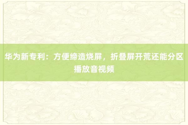 华为新专利：方便缔造烧屏，折叠屏开荒还能分区播放音视频