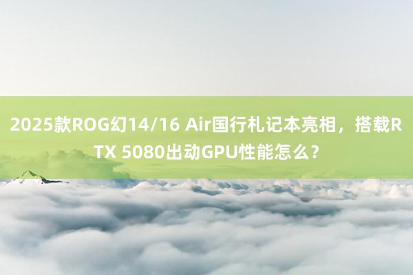 2025款ROG幻14/16 Air国行札记本亮相，搭载RTX 5080出动GPU性能怎么？