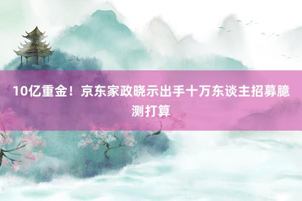 10亿重金！京东家政晓示出手十万东谈主招募臆测打算