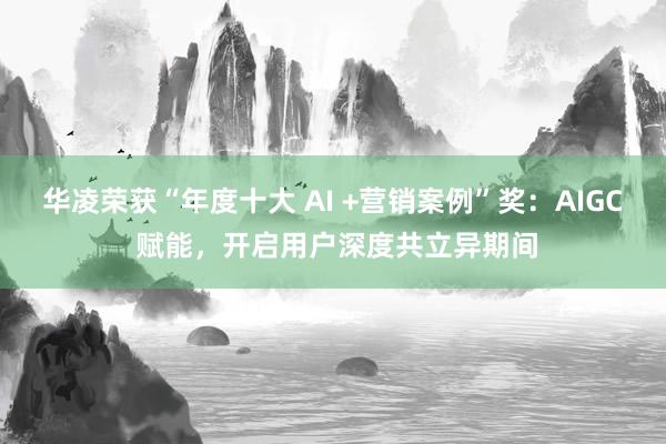 华凌荣获“年度十大 AI +营销案例”奖：AIGC 赋能，开启用户深度共立异期间