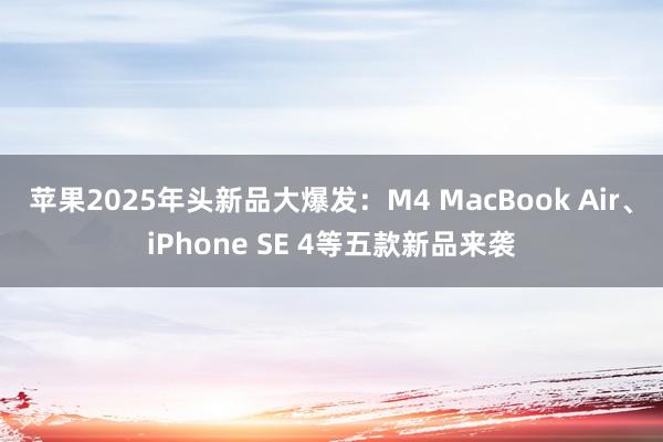 苹果2025年头新品大爆发：M4 MacBook Air、iPhone SE 4等五款新品来袭