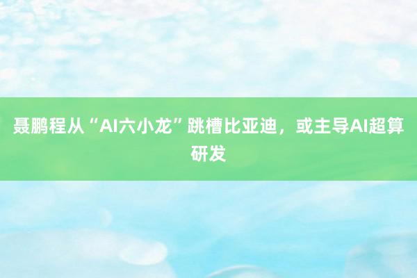 聂鹏程从“AI六小龙”跳槽比亚迪，或主导AI超算研发