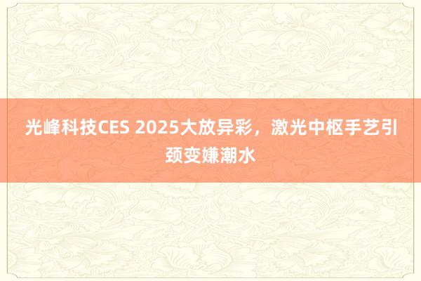 光峰科技CES 2025大放异彩，激光中枢手艺引颈变嫌潮水