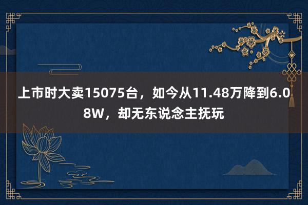 上市时大卖15075台，如今从11.48万降到6.08W，却无东说念主抚玩