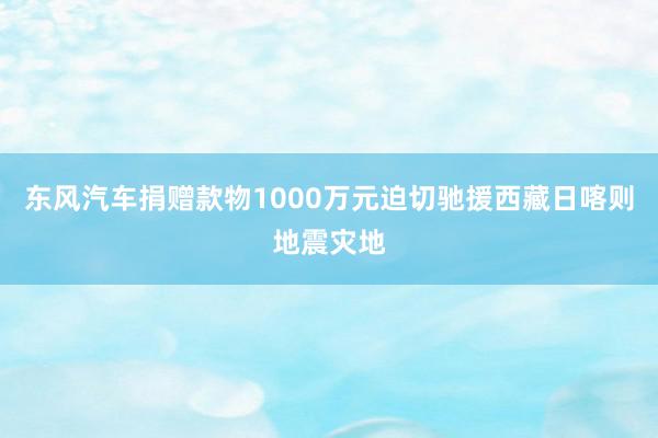 东风汽车捐赠款物1000万元迫切驰援西藏日喀则地震灾地