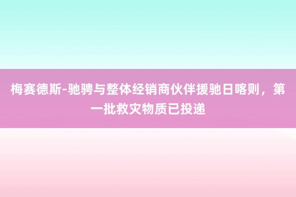 梅赛德斯-驰骋与整体经销商伙伴援驰日喀则，第一批救灾物质已投递