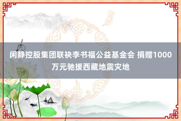 闲静控股集团联袂李书福公益基金会 捐赠1000万元驰援西藏地震灾地