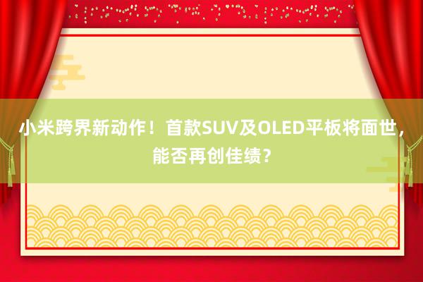 小米跨界新动作！首款SUV及OLED平板将面世，能否再创佳绩？