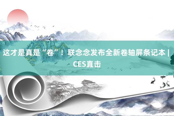 这才是真是“卷”！联念念发布全新卷轴屏条记本 | CES直击