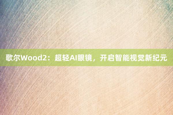 歌尔Wood2：超轻AI眼镜，开启智能视觉新纪元