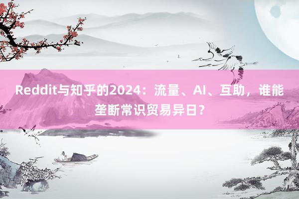 Reddit与知乎的2024：流量、AI、互助，谁能垄断常识贸易异日？