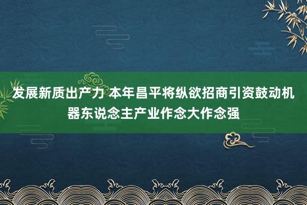 发展新质出产力 本年昌平将纵欲招商引资鼓动机器东说念主产业作念大作念强