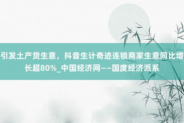 引发土产货生意，抖音生计奇迹连锁商家生意同比增长超80%_中国经济网——国度经济派系