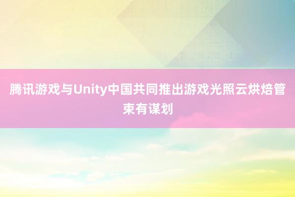 腾讯游戏与Unity中国共同推出游戏光照云烘焙管束有谋划