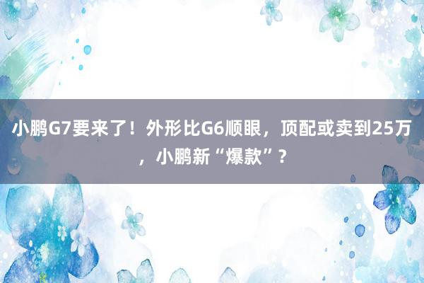 小鹏G7要来了！外形比G6顺眼，顶配或卖到25万，小鹏新“爆款”？