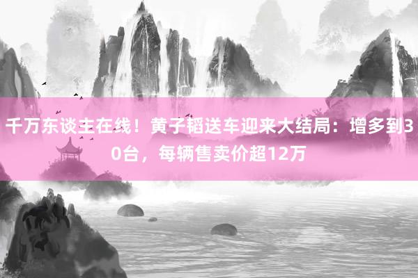 千万东谈主在线！黄子韬送车迎来大结局：增多到30台，每辆售卖价超12万