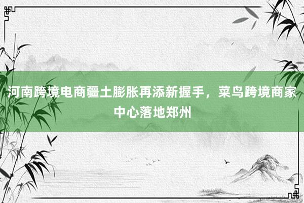 河南跨境电商疆土膨胀再添新握手，菜鸟跨境商家中心落地郑州