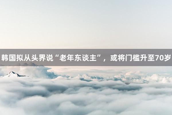 韩国拟从头界说“老年东谈主”，或将门槛升至70岁