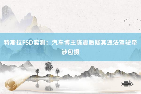 特斯拉FSD实测：汽车博主陈震质疑其违法驾驶牵涉包摄