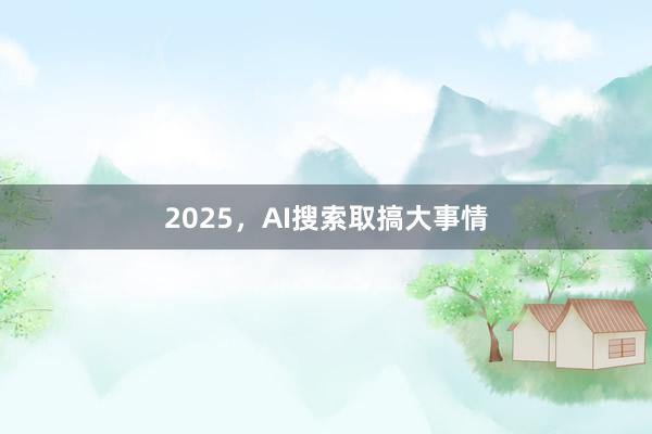 2025，AI搜索取搞大事情