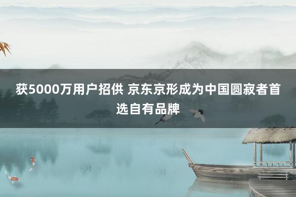 获5000万用户招供 京东京形成为中国圆寂者首选自有品牌