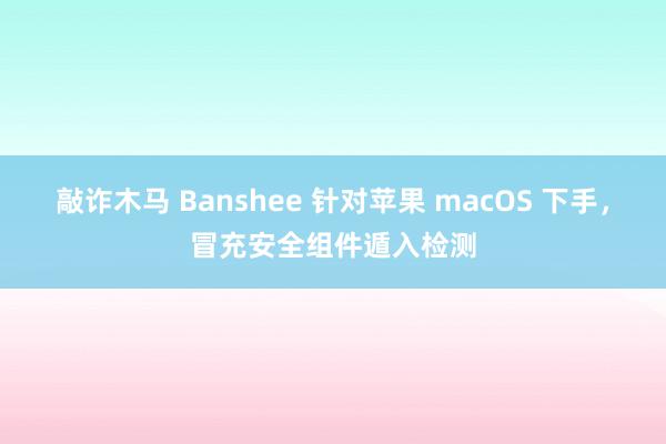 敲诈木马 Banshee 针对苹果 macOS 下手，冒充安全组件遁入检测