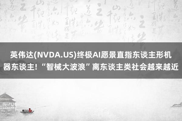 英伟达(NVDA.US)终极AI愿景直指东谈主形机器东谈主! “智械大波浪”离东谈主类社会越来越近