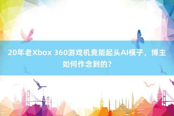 20年老Xbox 360游戏机竟能起头AI模子，博主如何作念到的？