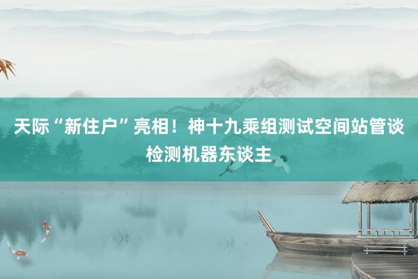 天际“新住户”亮相！神十九乘组测试空间站管谈检测机器东谈主