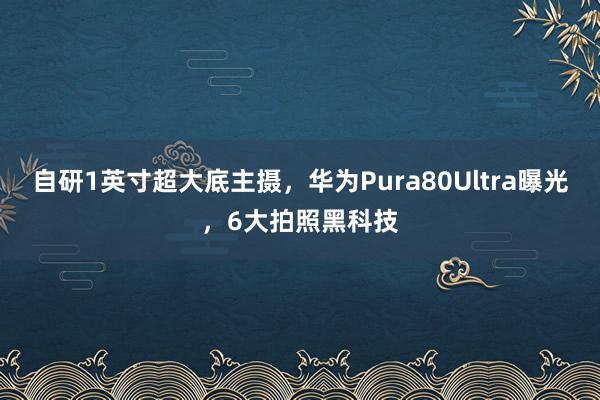 自研1英寸超大底主摄，华为Pura80Ultra曝光，6大拍照黑科技