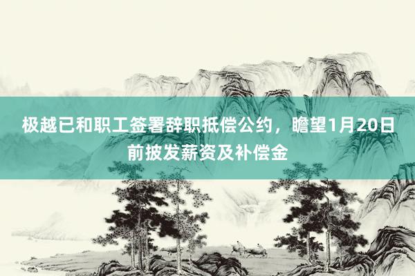 极越已和职工签署辞职抵偿公约，瞻望1月20日前披发薪资及补偿金