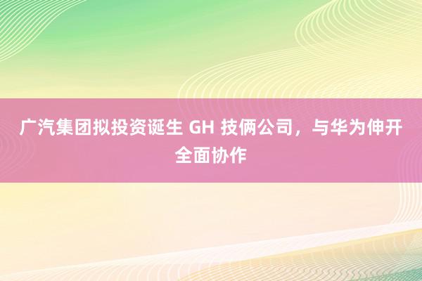 广汽集团拟投资诞生 GH 技俩公司，与华为伸开全面协作