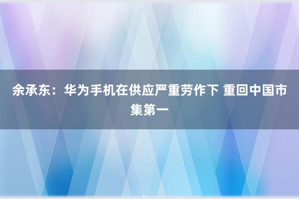 余承东：华为手机在供应严重劳作下 重回中国市集第一