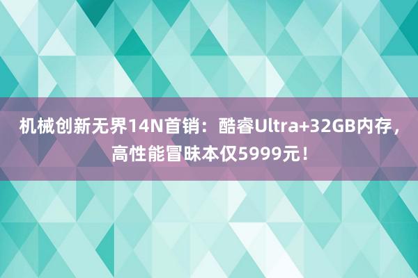 机械创新无界14N首销：酷睿Ultra+32GB内存，高性能冒昧本仅5999元！